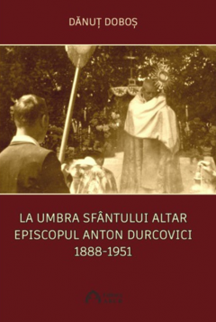La umbra Sfantului Altar. Episcopul Anton Durcovici 1888-1951