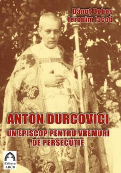 Anton Durcovici, un episcop pentru vremuri de persecutie