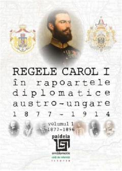 Regele Carol I in rapoartele diplomatice austro-ungare (1877-1914). Volumul I